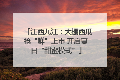 江西九江：大棚西瓜抢“鲜”上市 开启夏日“甜蜜模式”