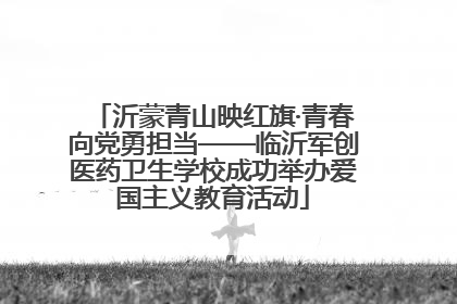 沂蒙青山映红旗·青春向党勇担当——临沂军创医药卫生学校成功举办爱国主义教育活动