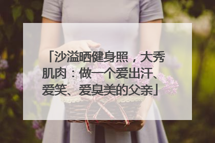 沙溢晒健身照，大秀肌肉：做一个爱出汗、爱笑、爱臭美的父亲