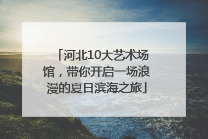 河北10大艺术场馆，带你开启一场浪漫的夏日滨海之旅