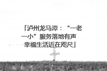 泸州龙马潭：“一老一小”服务落地有声 幸福生活近在咫尺