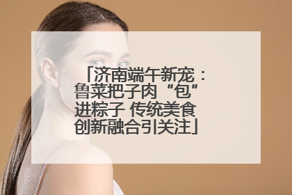 济南端午新宠：鲁菜把子肉“包”进粽子 传统美食创新融合引关注