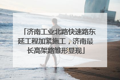济南工业北路快速路东延工程加紧施工，济南最长高架路雏形显现