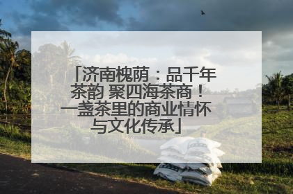 济南槐荫：品千年茶韵 聚四海茶商！一盏茶里的商业情怀与文化传承