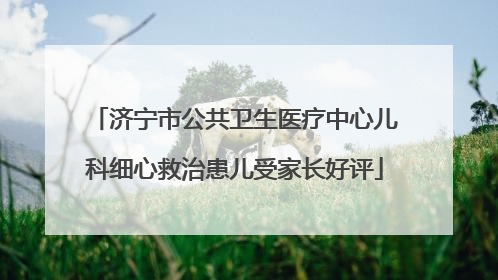 济宁市公共卫生医疗中心儿科细心救治患儿受家长好评