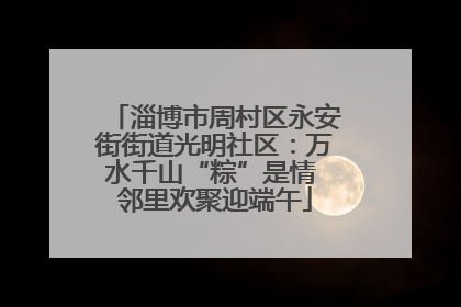 淄博市周村区永安街街道光明社区：万水千山“粽”是情 邻里欢聚迎端午
