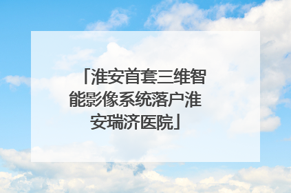 淮安首套三维智能影像系统落户淮安瑞济医院