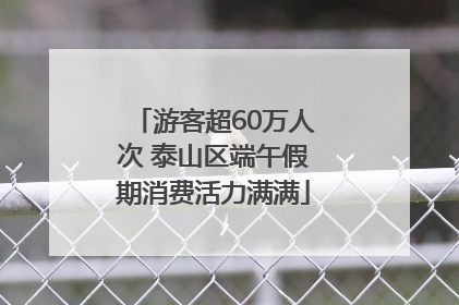 游客超60万人次 泰山区端午假期消费活力满满
