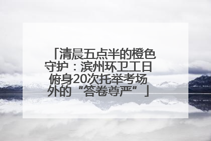 清晨五点半的橙色守护：滨州环卫工日俯身20次托举考场外的“答卷尊严”