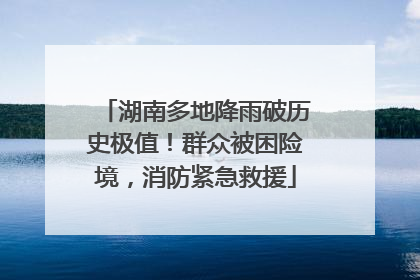 湖南多地降雨破历史极值！群众被困险境，消防紧急救援