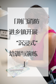 荆门消防进乡镇开展“沉浸式”培训与演练