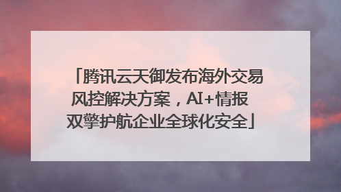 腾讯云天御发布海外交易风控解决方案，AI+情报双擎护航企业全球化安全