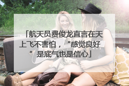 航天员费俊龙直言在天上飞不害怕，“感觉良好”是底气也是信心
