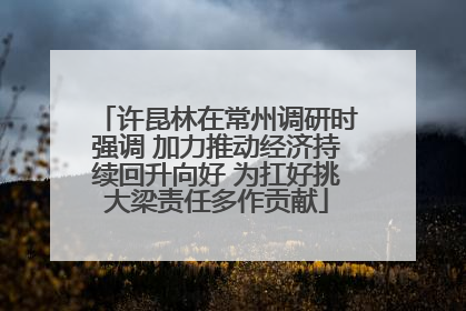 许昆林在常州调研时强调 加力推动经济持续回升向好 为扛好挑大梁责任多作贡献