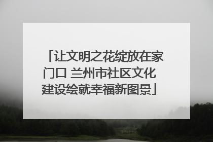 让文明之花绽放在家门口 兰州市社区文化建设绘就幸福新图景