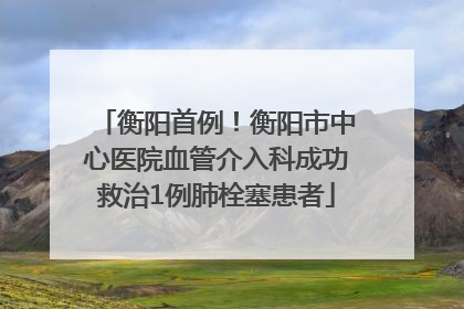 衡阳首例！衡阳市中心医院血管介入科成功救治1例肺栓塞患者