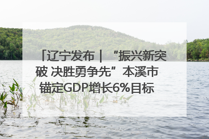 辽宁发布｜“振兴新突破 决胜勇争先”本溪市锚定GDP增长6%目标推进十项重点工作
