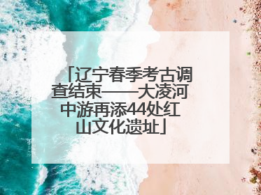 辽宁春季考古调查结束——大凌河中游再添44处红山文化遗址