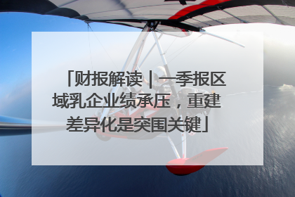 财报解读｜一季报区域乳企业绩承压，重建差异化是突围关键