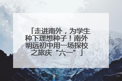 走进南外，为学生种下理想种子！南外明远初中用一场探校之旅庆“六一”