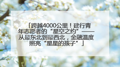 跨越4000公里！建行青年志愿者的“星空之约”——从最东北到最西北，金融温度照亮“星星的孩子”
