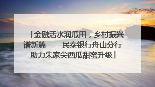 金融活水润瓜田，乡村振兴谱新篇——民泰银行舟山分行助力朱家尖西瓜甜蜜升级