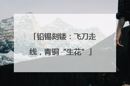 铅锡刻镂：飞刀走线，青铜“生花”