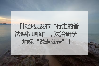 长沙县发布“行走的普法课程地图”，法治研学地标“说走就走”