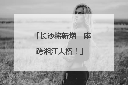 长沙将新增一座跨湘江大桥！