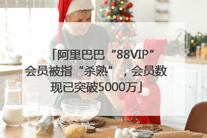 阿里巴巴“88VIP”会员被指“杀熟”，会员数现已突破5000万