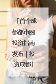 首个成都都市圈投资指南发布｜投资成都
