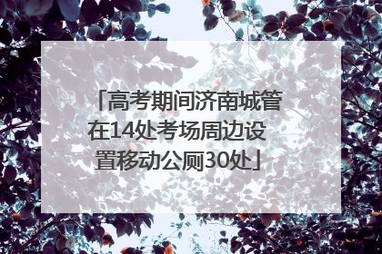高考期间济南城管在14处考场周边设置移动公厕30处