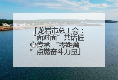 龙岩市总工会：“面对面”共话匠心传承 “零距离”点燃奋斗力量