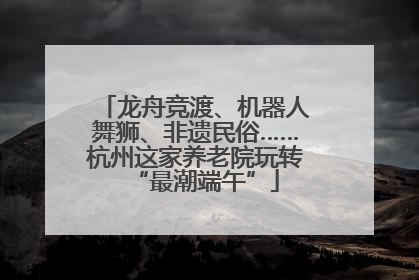 龙舟竞渡、机器人舞狮、非遗民俗……杭州这家养老院玩转“最潮端午”