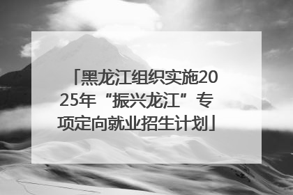 黑龙江组织实施2025年“振兴龙江”专项定向就业招生计划