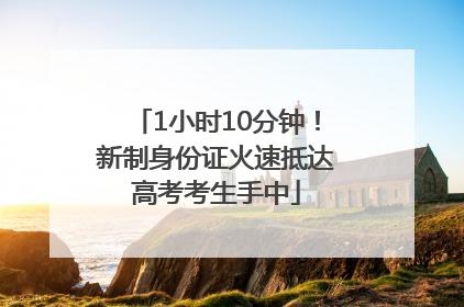 1小时10分钟！新制身份证火速抵达高考考生手中