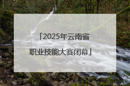 2025年云南省职业技能大赛闭幕