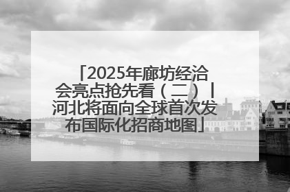 2025年廊坊经洽会亮点抢先看（二）丨河北将面向全球首次发布国际化招商地图