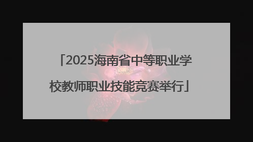 2025海南省中等职业学校教师职业技能竞赛举行