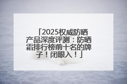 2025权威防晒产品深度评测：防晒霜排行榜前十名的牌子！闭眼入！